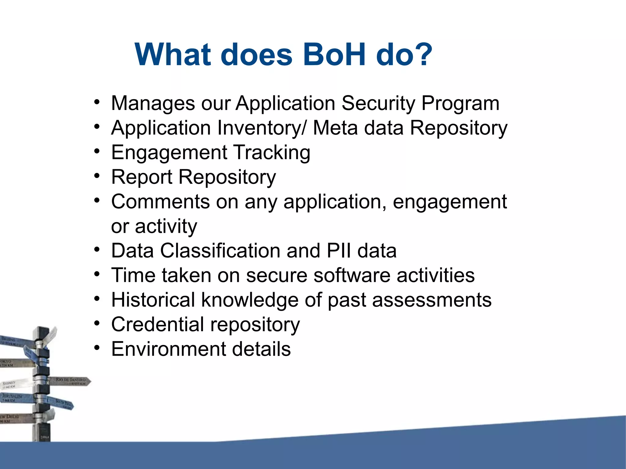 What does BoH do? • Manages our Application Security Program • Application Inventory/ Meta data Repository • Engagement Tracking • Report Repository • Comments on any application, engagement or activity • Data Classification and PII data • Time taken on secure software activities • Historical knowledge of past assessments • Credential repository • Environment details 