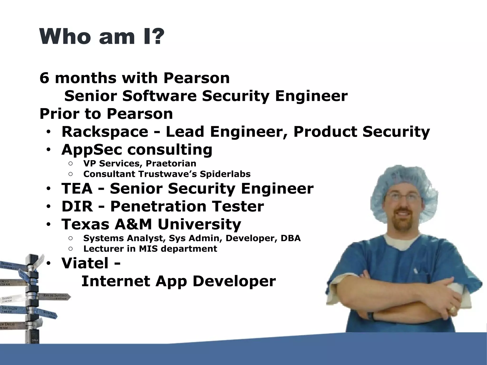6 months with Pearson Senior Software Security Engineer Prior to Pearson ● Rackspace - Lead Engineer, Product Security ● AppSec consulting o VP Services, Praetorian o Consultant Trustwave’s Spiderlabs ● TEA - Senior Security Engineer ● DIR - Penetration Tester ● Texas A&M University o Systems Analyst, Sys Admin, Developer, DBA o Lecturer in MIS department ● Viatel - Internet App Developer Who am I? 