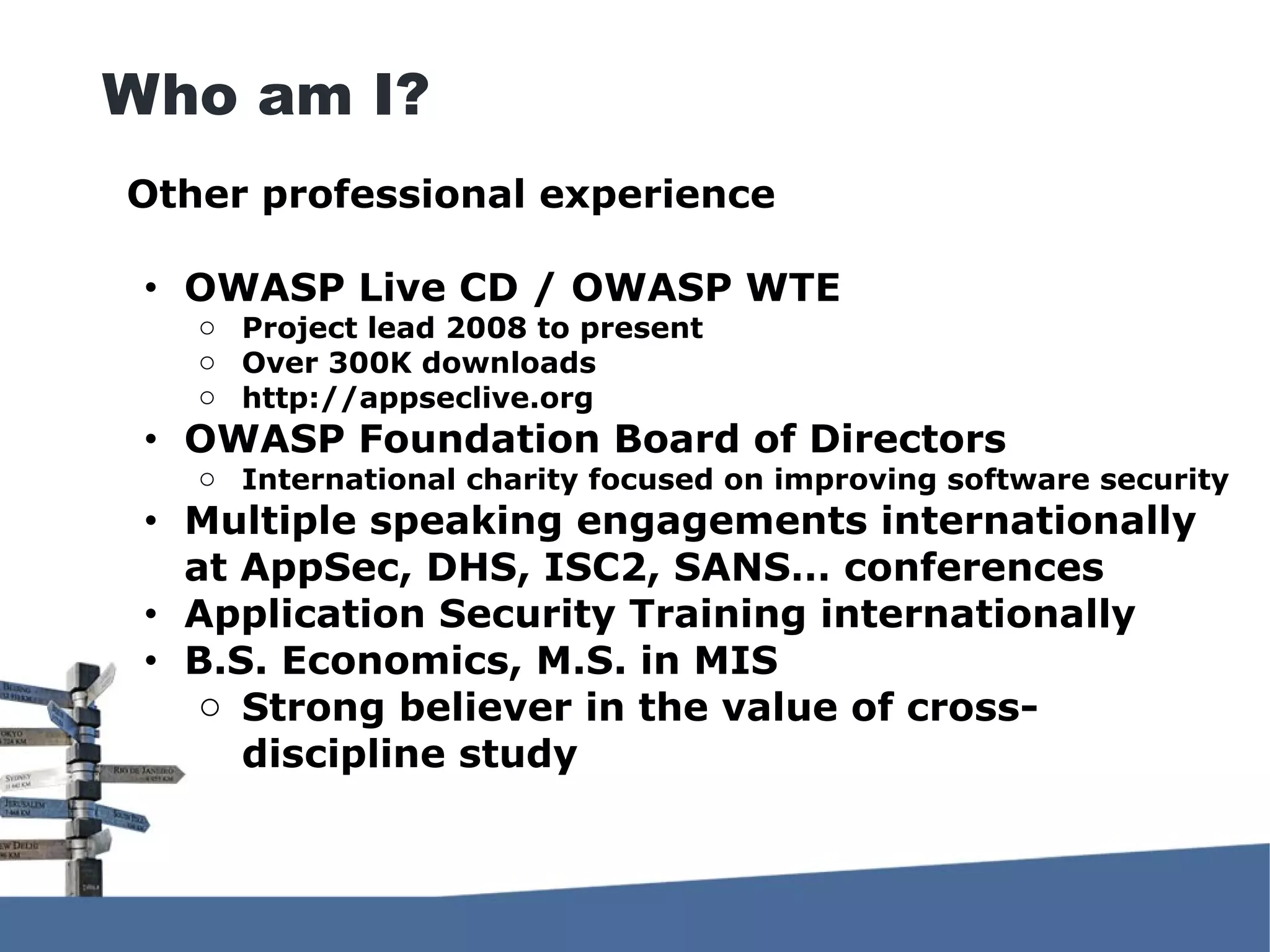 Other professional experience ● OWASP Live CD / OWASP WTE o Project lead 2008 to present o Over 300K downloads o http://appseclive.org ● OWASP Foundation Board of Directors o International charity focused on improving software security ● Multiple speaking engagements internationally at AppSec, DHS, ISC2, SANS… conferences ● Application Security Training internationally ● B.S. Economics, M.S. in MIS o Strong believer in the value of cross- discipline study Who am I? 
