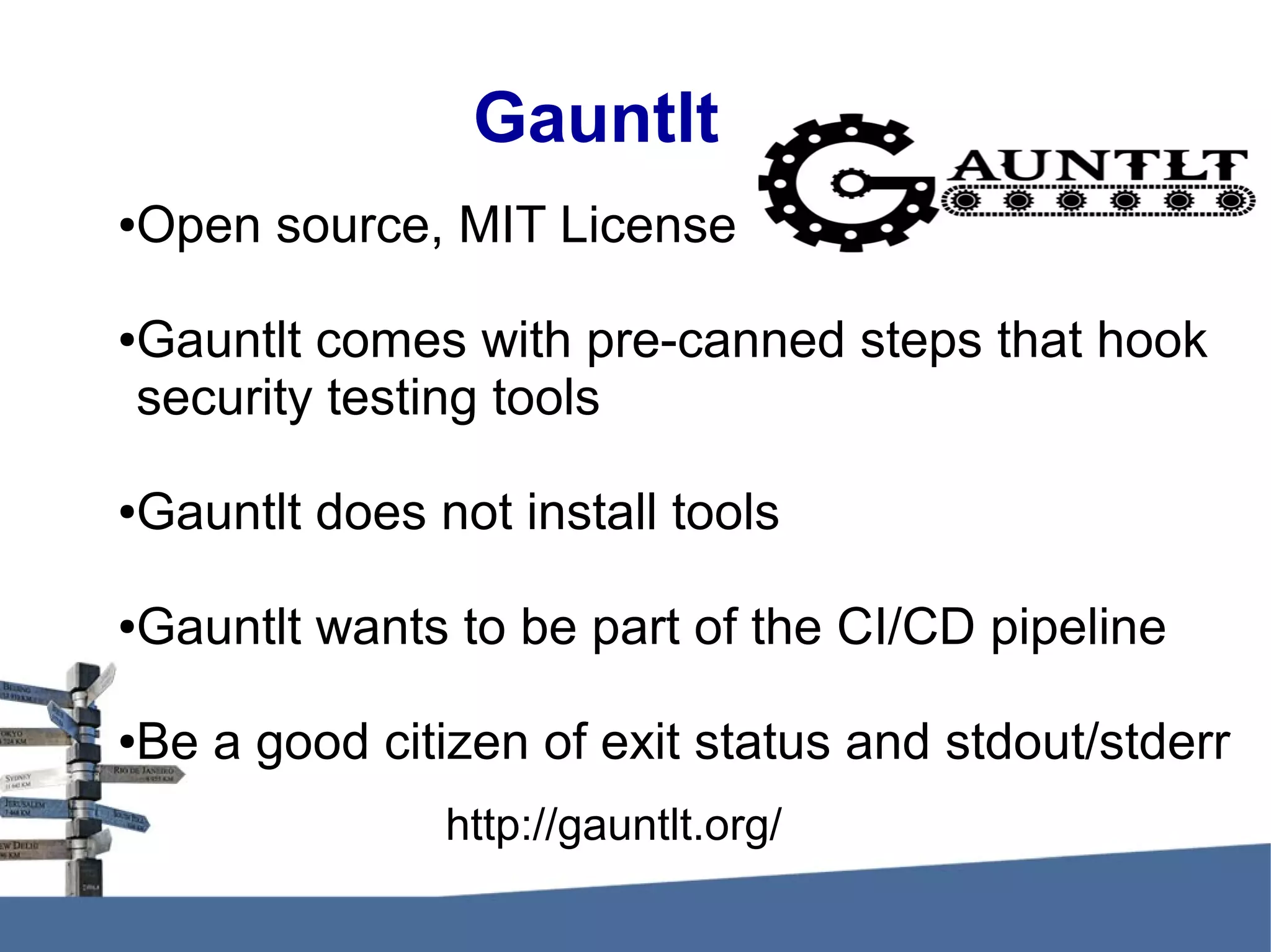 Gauntlt ●Open source, MIT License ●Gauntlt comes with pre-canned steps that hook security testing tools ●Gauntlt does not install tools ●Gauntlt wants to be part of the CI/CD pipeline ●Be a good citizen of exit status and stdout/stderr http://gauntlt.org/ 