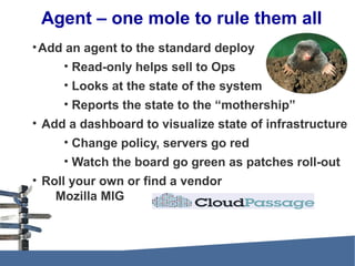 Agent – one mole to rule them all
•Add an agent to the standard deploy
• Read-only helps sell to Ops
• Looks at the state of the system
• Reports the state to the “mothership”
• Add a dashboard to visualize state of infrastructure
• Change policy, servers go red
• Watch the board go green as patches roll-out
• Roll your own or find a vendor
Mozilla MIG
 