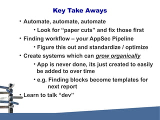 • Automate, automate, automate
• Look for “paper cuts” and fix those first
• Finding workflow – your AppSec Pipeline
• Figure this out and standardize / optimize
• Create systems which can grow organically
• App is never done, its just created to easily
be added to over time
• e.g. Finding blocks become templates for
next report
• Learn to talk “dev”
Key Take Aways
 