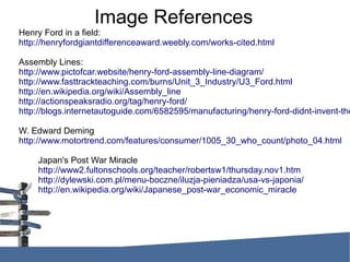 Image References
Henry Ford in a field:
http://henryfordgiantdifferenceaward.weebly.com/works-cited.html
Assembly Lines:
http://www.pictofcar.website/henry-ford-assembly-line-diagram/
http://www.fasttrackteaching.com/burns/Unit_3_Industry/U3_Ford.html
http://en.wikipedia.org/wiki/Assembly_line
http://actionspeaksradio.org/tag/henry-ford/
http://blogs.internetautoguide.com/6582595/manufacturing/henry-ford-didnt-invent-the
W. Edward Deming
http://www.motortrend.com/features/consumer/1005_30_who_count/photo_04.html
Japan's Post War Miracle
http://www2.fultonschools.org/teacher/robertsw1/thursday.nov1.htm
http://dylewski.com.pl/menu-boczne/iluzja-pieniadza/usa-vs-japonia/
http://en.wikipedia.org/wiki/Japanese_post-war_economic_miracle
 
