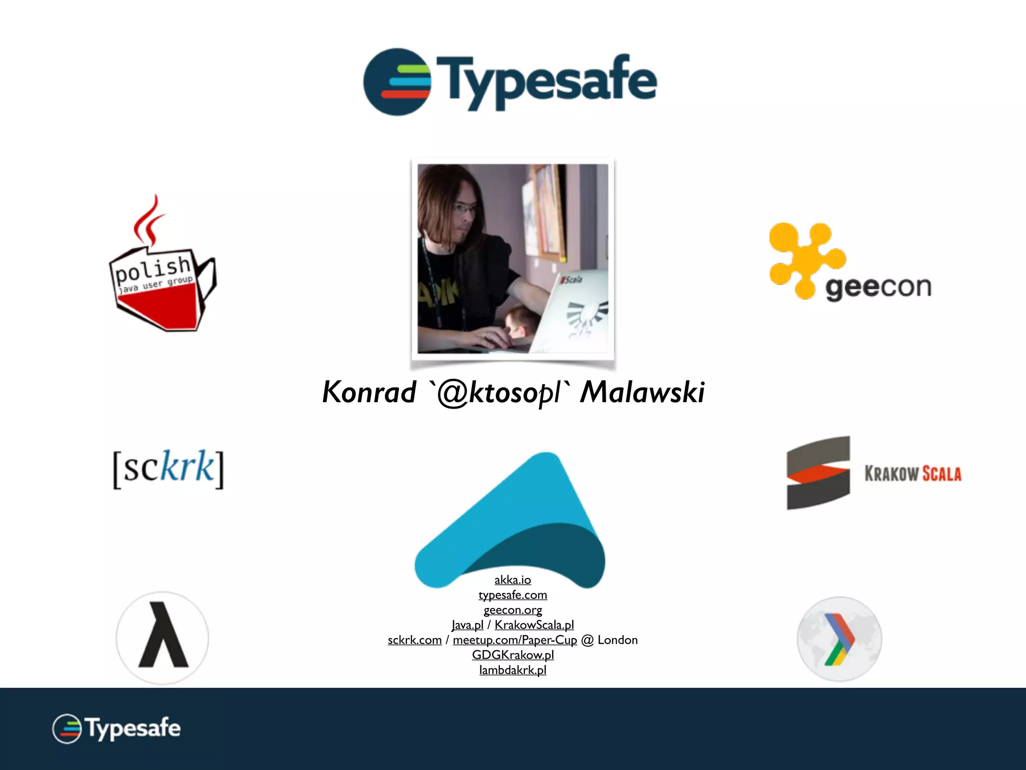 Konrad `@ktosopl` Malawski
akka.io
typesafe.com
geecon.org
Java.pl / KrakowScala.pl
sckrk.com / meetup.com/Paper-Cup @ London
GDGKrakow.pl
lambdakrk.pl
(we’re renaming soon!)
 