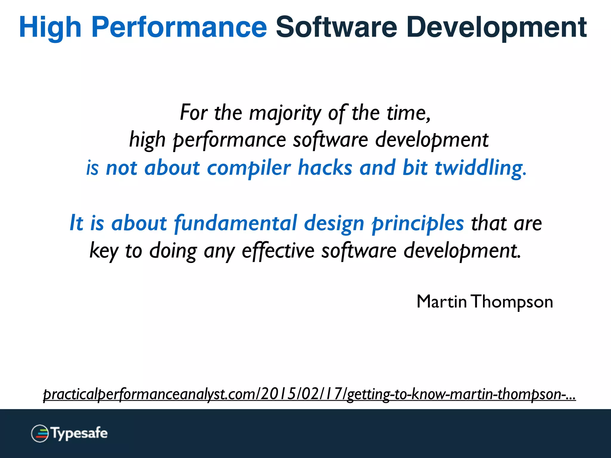 High Performance Software Development
For the majority of the time, 
high performance software development  
is not about compiler hacks and bit twiddling.  
 
It is about fundamental design principles that are  
key to doing any effective software development.
Martin Thompson
practicalperformanceanalyst.com/2015/02/17/getting-to-know-martin-thompson-...
 