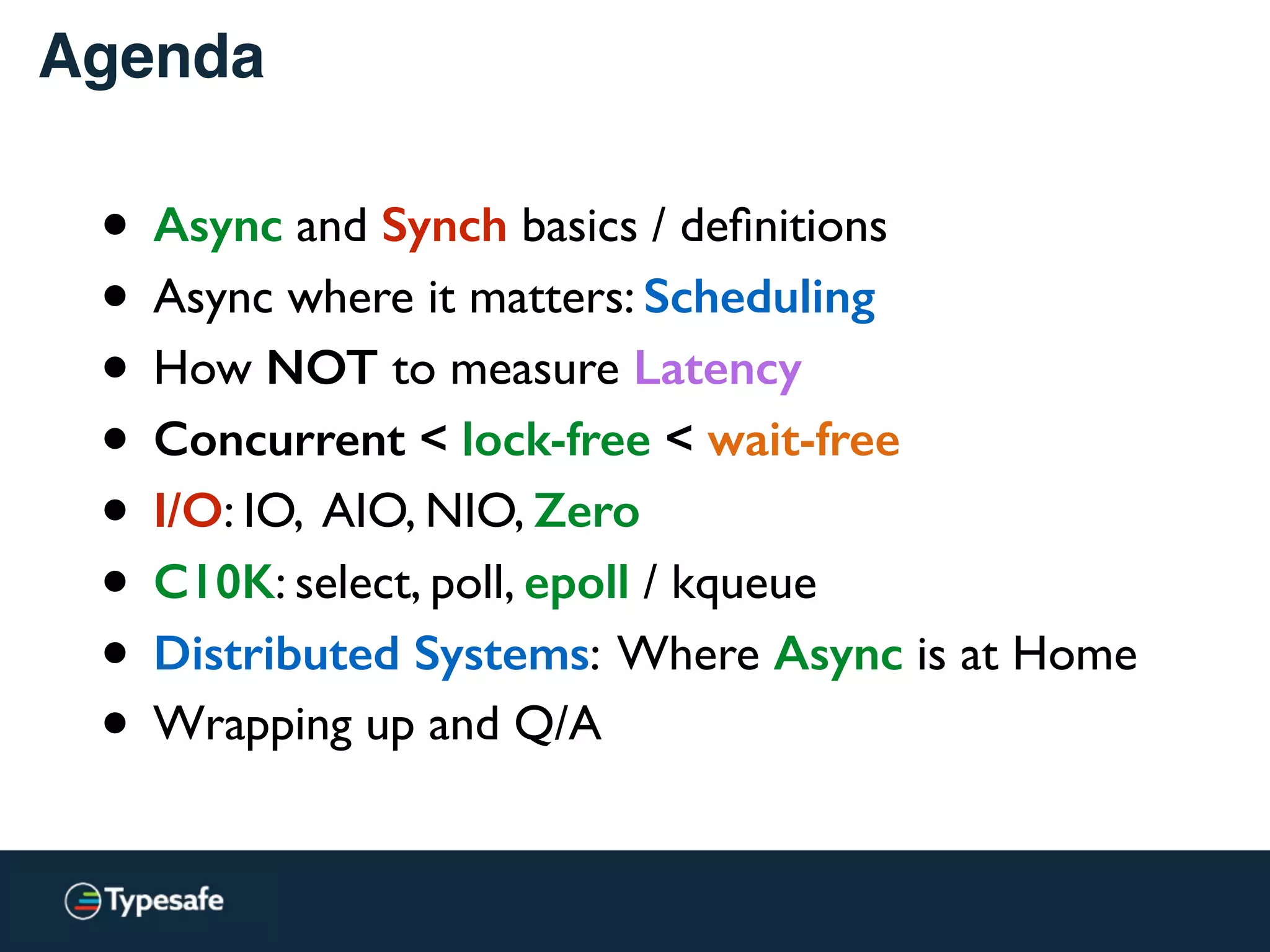 Agenda
• Why?
• Async and Synch basics / deﬁnitions
• Async where it matters: Scheduling
• How NOT to measure Latency
• Concurrent < lock-free < wait-free
• I/O: IO, AIO, NIO, Zero
• C10K: select, poll, epoll / kqueue
• Distributed Systems: Where Async is at Home
• Wrapping up and Q/A
 