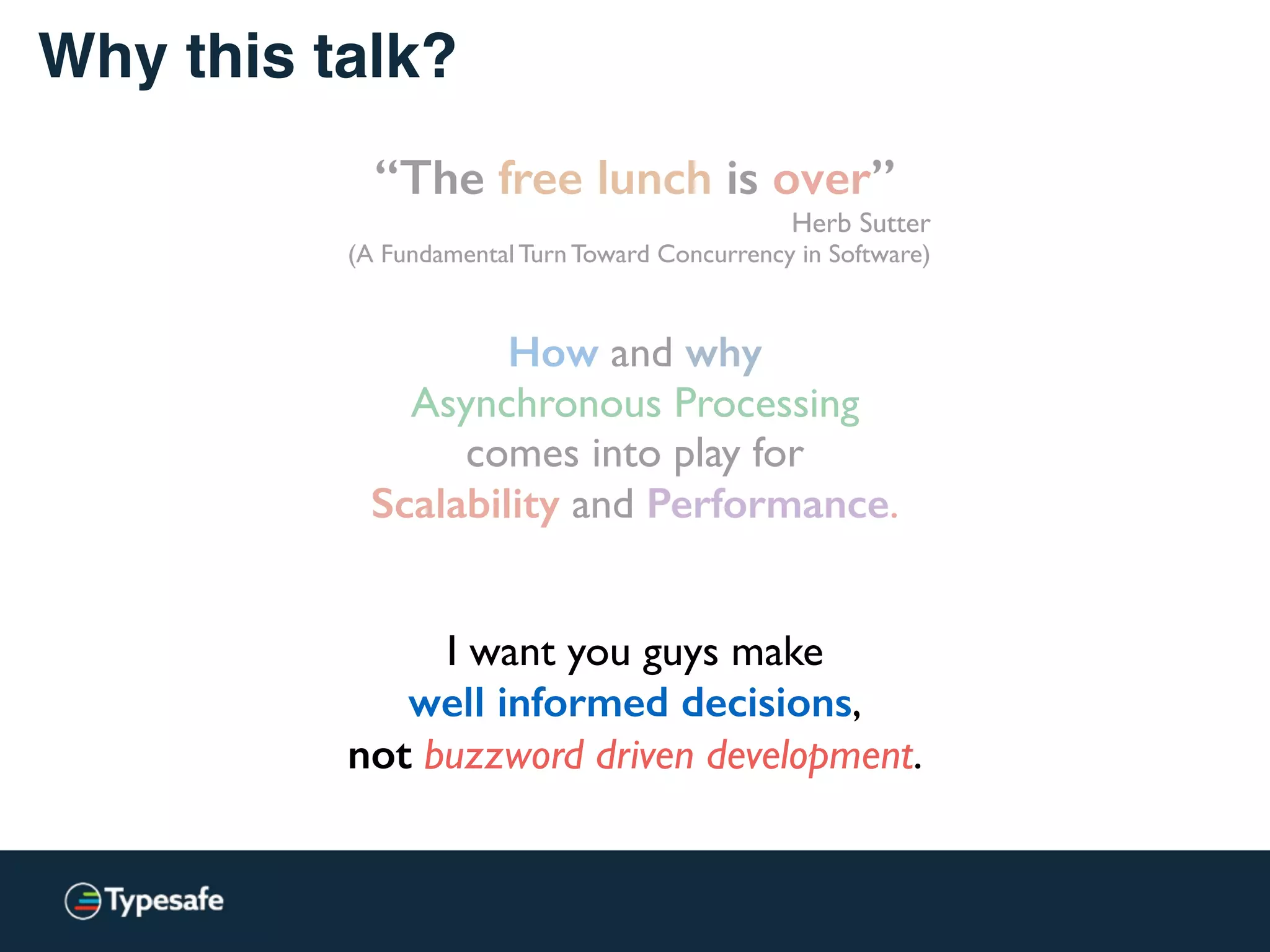 Why this talk?
“The free lunch is over”
Herb Sutter
(A Fundamental Turn Toward Concurrency in Software)
How and why
Asynchronous Processing
comes into play for
Scalability and Performance.
I want you guys make
well informed decisions,
not buzzword driven development.
 