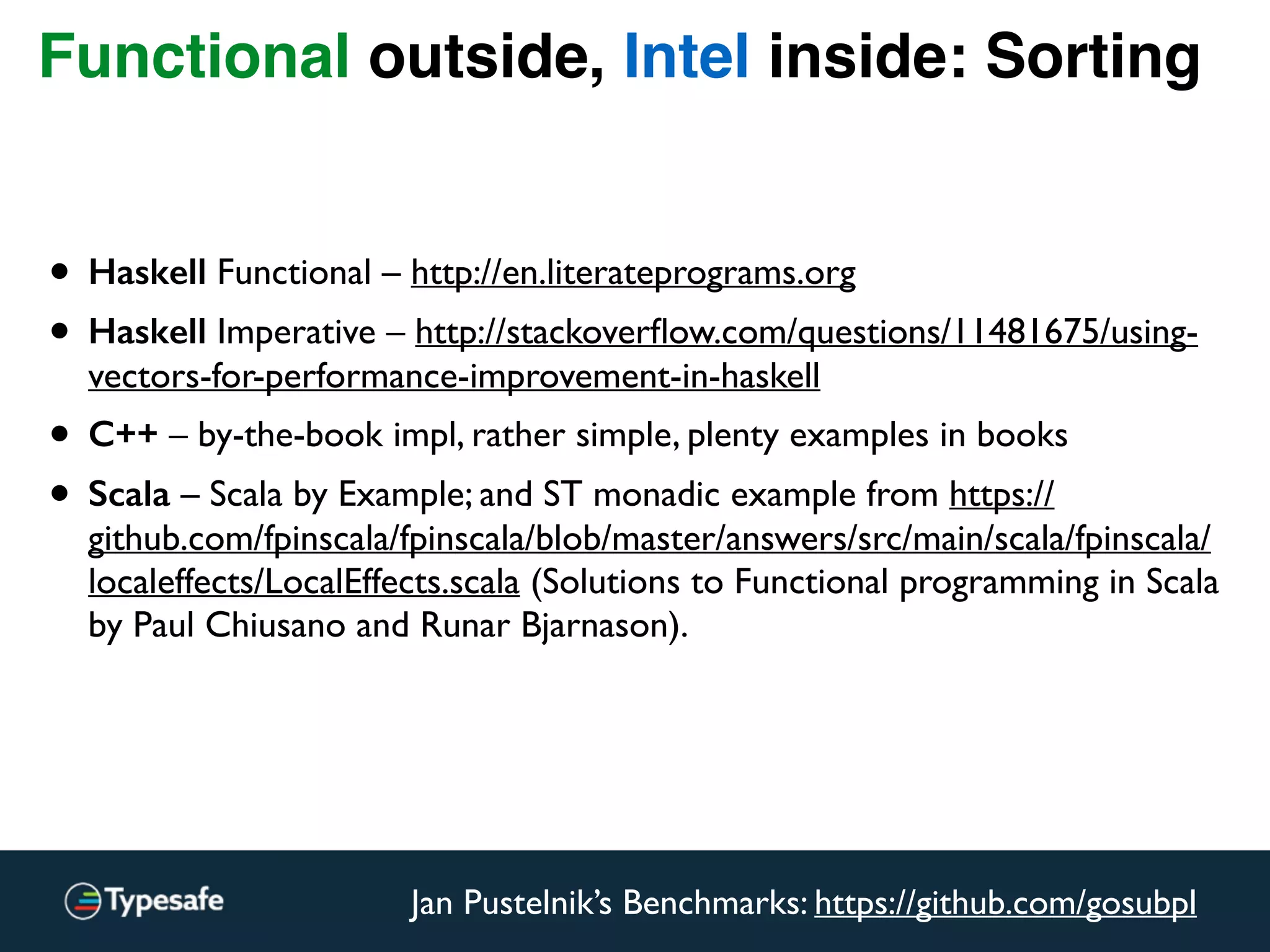 Functional outside, Intel inside: Sorting
Jan Pustelnik’s Benchmarks: https://github.com/gosubpl
• Haskell Functional – http://en.literateprograms.org
• Haskell Imperative – http://stackoverﬂow.com/questions/11481675/using-
vectors-for-performance-improvement-in-haskell
• C++ – by-the-book impl, rather simple, plenty examples in books
• Scala – Scala by Example; and ST monadic example from https://
github.com/fpinscala/fpinscala/blob/master/answers/src/main/scala/fpinscala/
localeffects/LocalEffects.scala (Solutions to Functional programming in Scala
by Paul Chiusano and Runar Bjarnason).
 