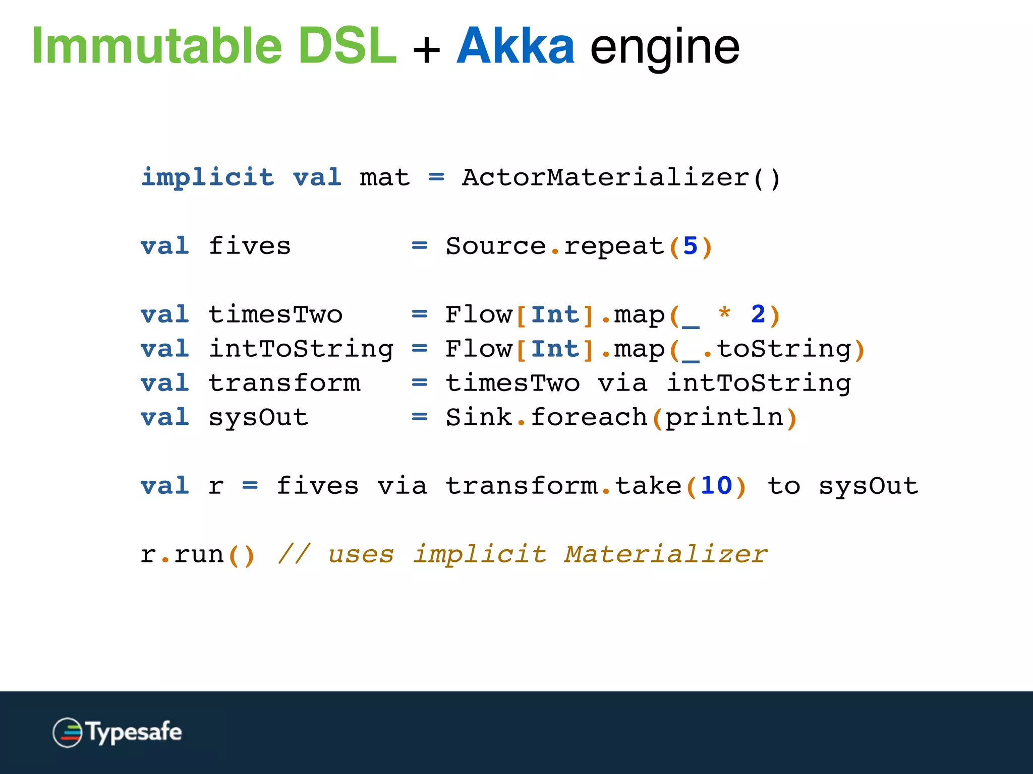 Immutable DSL + Akka engine
implicit val mat = ActorMaterializer()
val fives = Source.repeat(5)
val timesTwo = Flow[Int].map(_ * 2)
val intToString = Flow[Int].map(_.toString)
val transform = timesTwo via intToString
val sysOut = Sink.foreach(println)
val r = fives via transform.take(10) to sysOut
 
r.run() // uses implicit Materializer
 