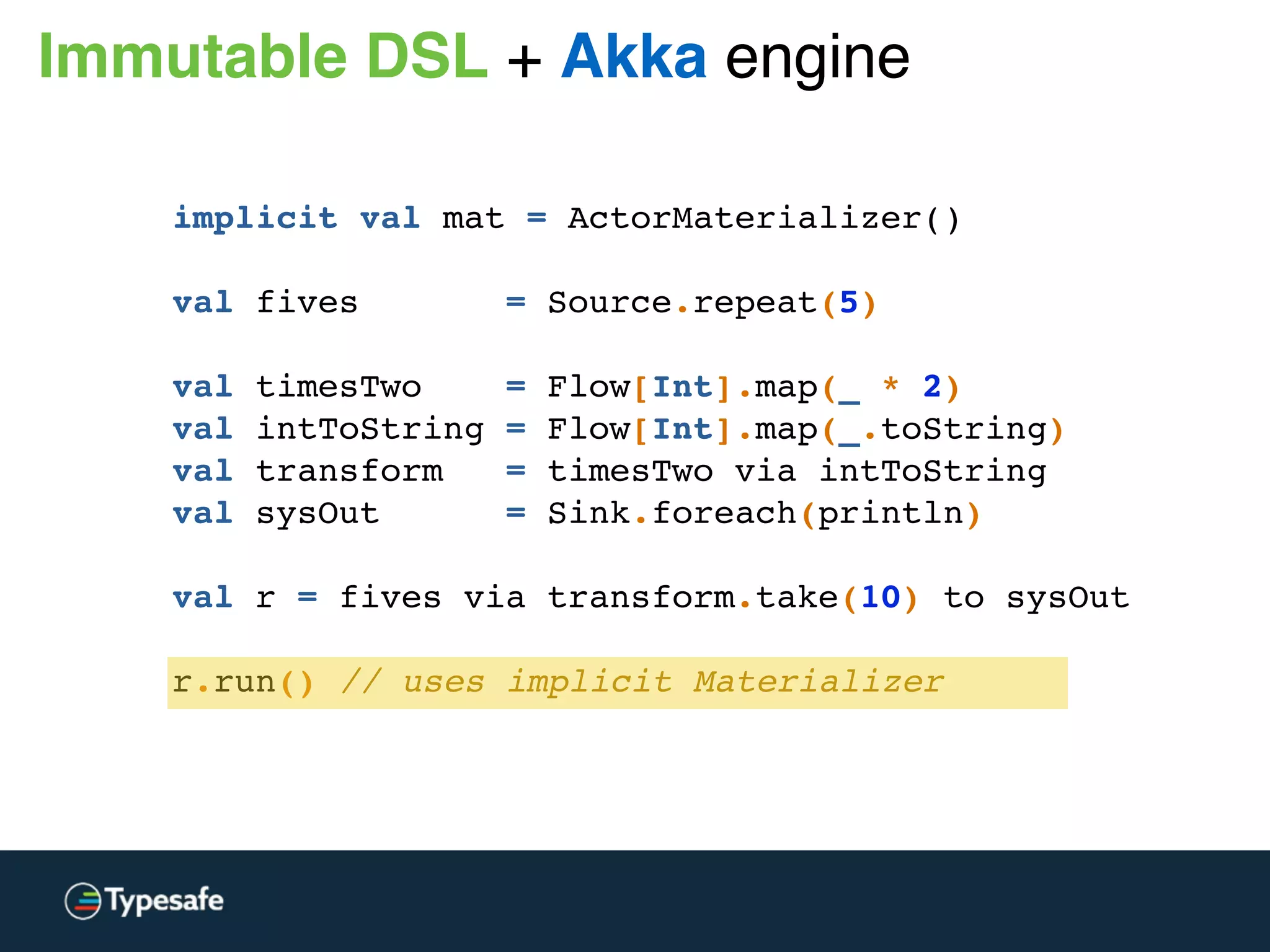 implicit val mat = ActorMaterializer()
val fives = Source.repeat(5)
val timesTwo = Flow[Int].map(_ * 2)
val intToString = Flow[Int].map(_.toString)
val transform = timesTwo via intToString
val sysOut = Sink.foreach(println)
val r = fives via transform.take(10) to sysOut
 
r.run() // uses implicit Materializer
Immutable DSL + Akka engine
 