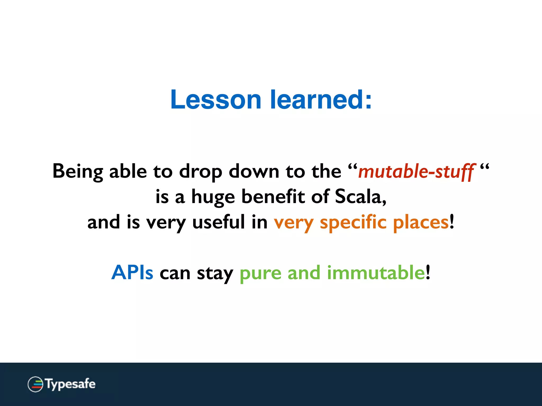 Lesson learned:
Being able to drop down to the “mutable-stuff “
is a huge beneﬁt of Scala,
and is very useful in very speciﬁc places!
APIs can stay pure and immutable!
 