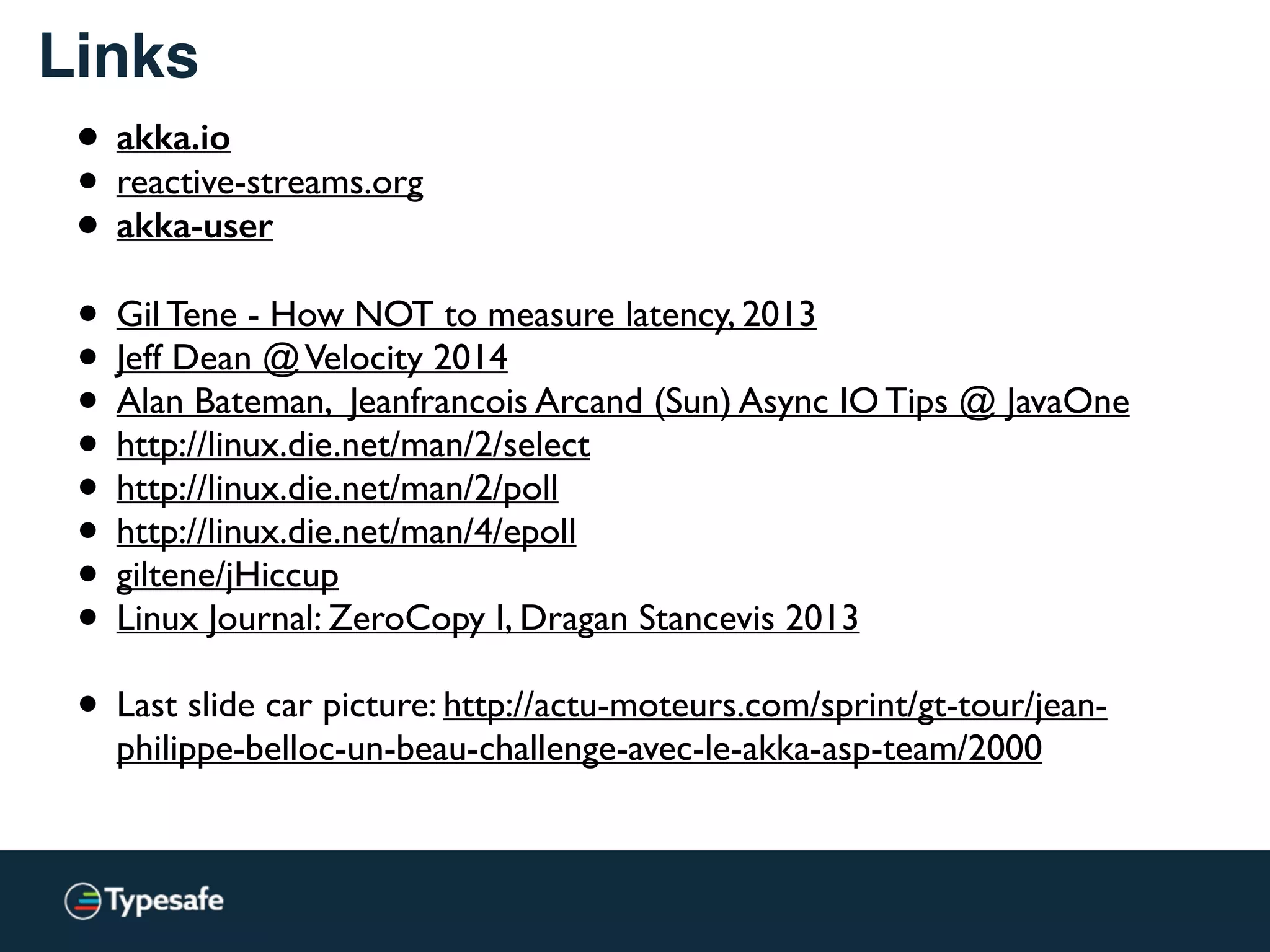 Links
• akka.io
• reactive-streams.org
• akka-user 
• Gil Tene - How NOT to measure latency, 2013
• Jeff Dean @Velocity 2014
• Alan Bateman, Jeanfrancois Arcand (Sun) Async IO Tips @ JavaOne
• http://linux.die.net/man/2/select
• http://linux.die.net/man/2/poll
• http://linux.die.net/man/4/epoll
• giltene/jHiccup
• Linux Journal: ZeroCopy I, Dragan Stancevis 2013
• Last slide car picture: http://actu-moteurs.com/sprint/gt-tour/jean-
philippe-belloc-un-beau-challenge-avec-le-akka-asp-team/2000
 