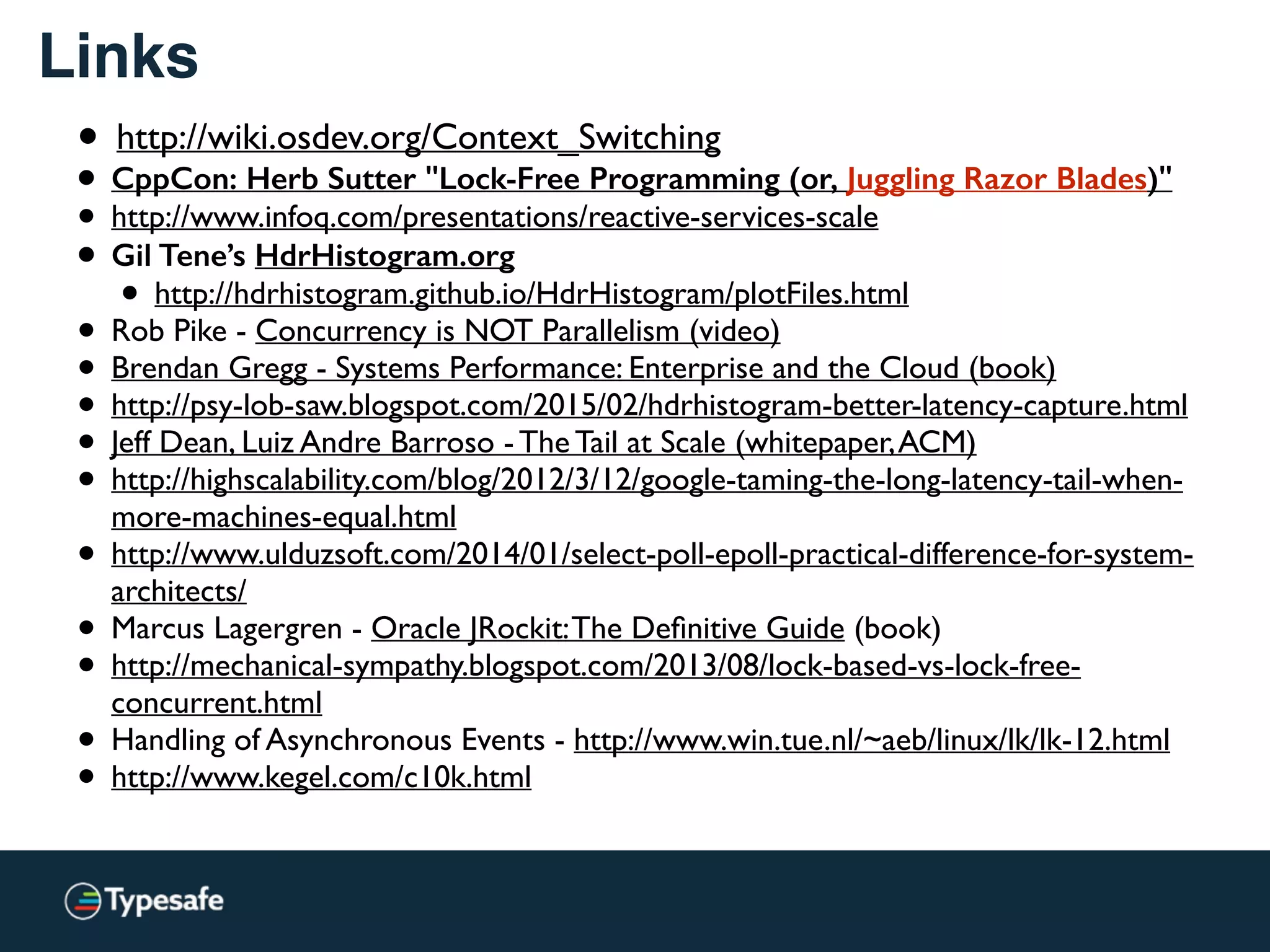 Links
• http://wiki.osdev.org/Context_Switching
• CppCon: Herb Sutter "Lock-Free Programming (or, Juggling Razor Blades)"
• http://www.infoq.com/presentations/reactive-services-scale
• Gil Tene’s HdrHistogram.org
• http://hdrhistogram.github.io/HdrHistogram/plotFiles.html
• Rob Pike - Concurrency is NOT Parallelism (video)
• Brendan Gregg - Systems Performance: Enterprise and the Cloud (book)
• http://psy-lob-saw.blogspot.com/2015/02/hdrhistogram-better-latency-capture.html
• Jeff Dean, Luiz Andre Barroso - The Tail at Scale (whitepaper,ACM)
• http://highscalability.com/blog/2012/3/12/google-taming-the-long-latency-tail-when-
more-machines-equal.html
• http://www.ulduzsoft.com/2014/01/select-poll-epoll-practical-difference-for-system-
architects/
• Marcus Lagergren - Oracle JRockit:The Deﬁnitive Guide (book)
• http://mechanical-sympathy.blogspot.com/2013/08/lock-based-vs-lock-free-
concurrent.html
• Handling of Asynchronous Events - http://www.win.tue.nl/~aeb/linux/lk/lk-12.html
• http://www.kegel.com/c10k.html
 