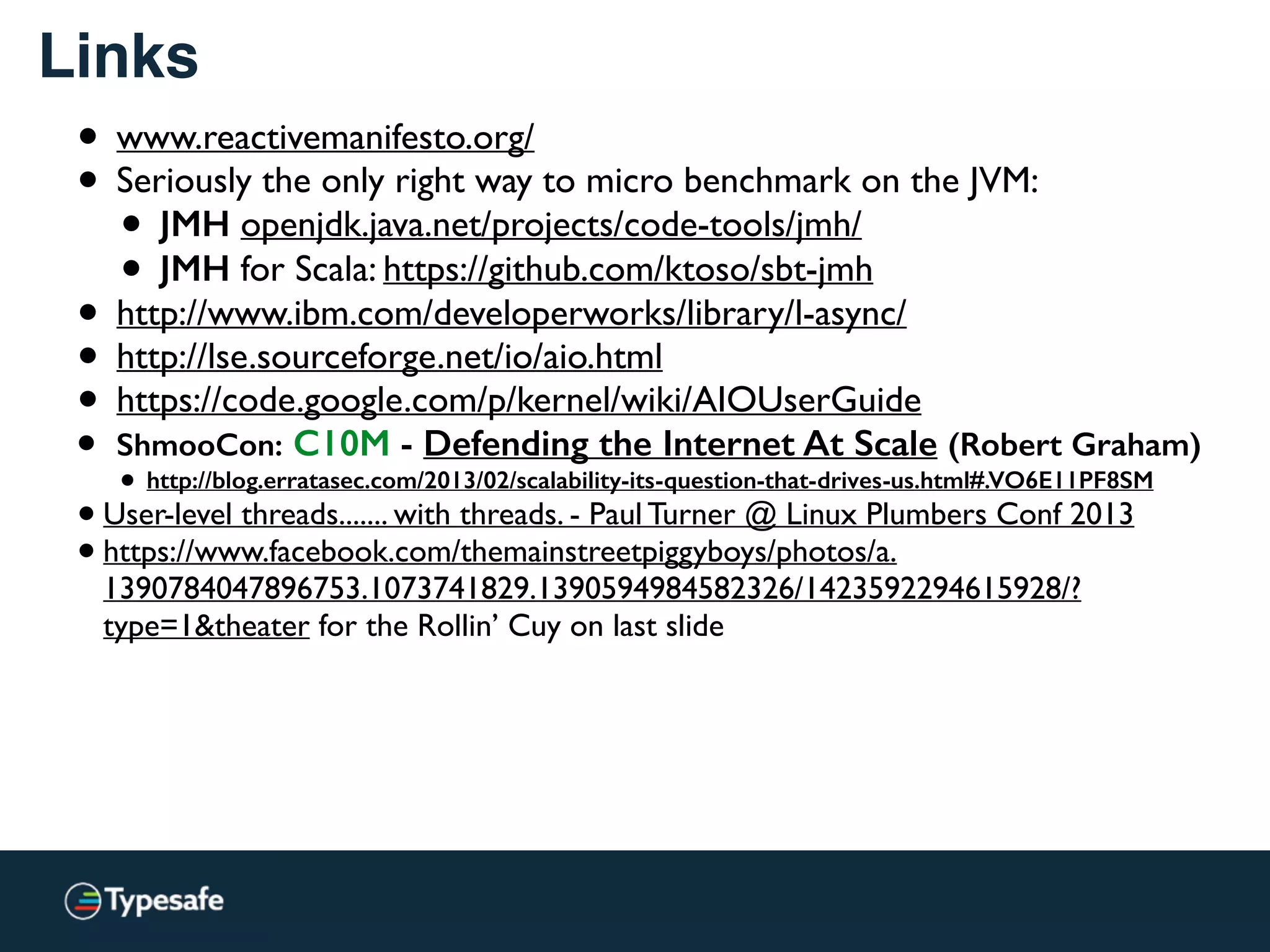 Links
• www.reactivemanifesto.org/
• Seriously the only right way to micro benchmark on the JVM:
• JMH openjdk.java.net/projects/code-tools/jmh/
• JMH for Scala: https://github.com/ktoso/sbt-jmh
• http://www.ibm.com/developerworks/library/l-async/
• http://lse.sourceforge.net/io/aio.html
• https://code.google.com/p/kernel/wiki/AIOUserGuide
• ShmooCon: C10M - Defending the Internet At Scale (Robert Graham)
• http://blog.erratasec.com/2013/02/scalability-its-question-that-drives-us.html#.VO6E11PF8SM
•User-level threads....... with threads. - Paul Turner @ Linux Plumbers Conf 2013
•https://www.facebook.com/themainstreetpiggyboys/photos/a.
1390784047896753.1073741829.1390594984582326/1423592294615928/?
type=1&theater for the Rollin’ Cuy on last slide
 