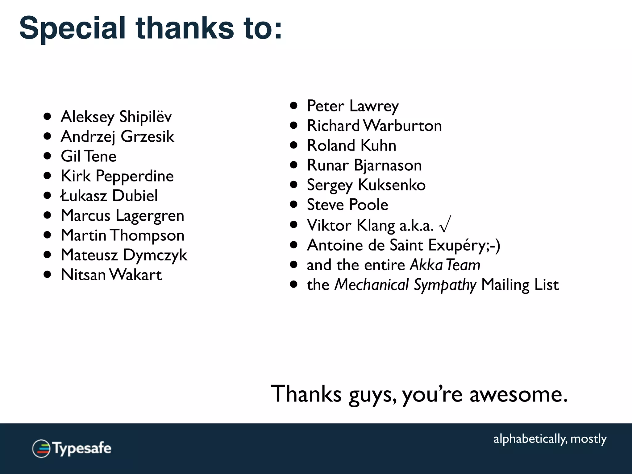 Special thanks to:
• Aleksey Shipilëv
• Andrzej Grzesik
• Gil Tene
• Kirk Pepperdine
• Łukasz Dubiel
• Marcus Lagergren
• Martin Thompson
• Mateusz Dymczyk
• Nitsan Wakart
Thanks guys, you’re awesome.
alphabetically, mostly
• Peter Lawrey
• Richard Warburton
• Roland Kuhn
• Runar Bjarnason
• Sergey Kuksenko
• Steve Poole
• Viktor Klang a.k.a. √
• Antoine de Saint Exupéry;-)
• and the entire AkkaTeam
• the Mechanical Sympathy Mailing List
 