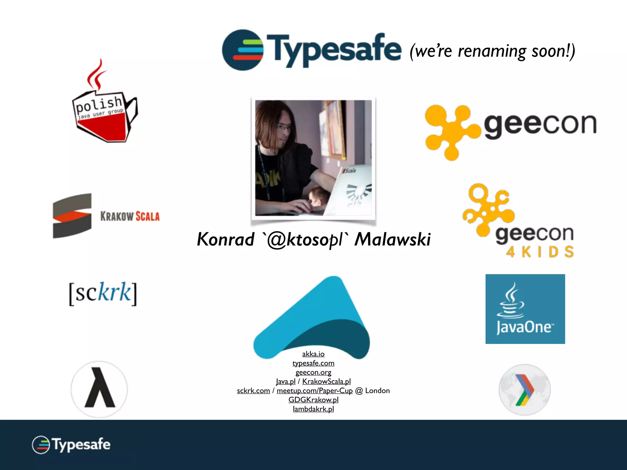 Konrad `@ktosopl` Malawski
akka.io
typesafe.com
geecon.org
Java.pl / KrakowScala.pl
sckrk.com / meetup.com/Paper-Cup @ London
GDGKrakow.pl
lambdakrk.pl
(we’re renaming soon!)
 
