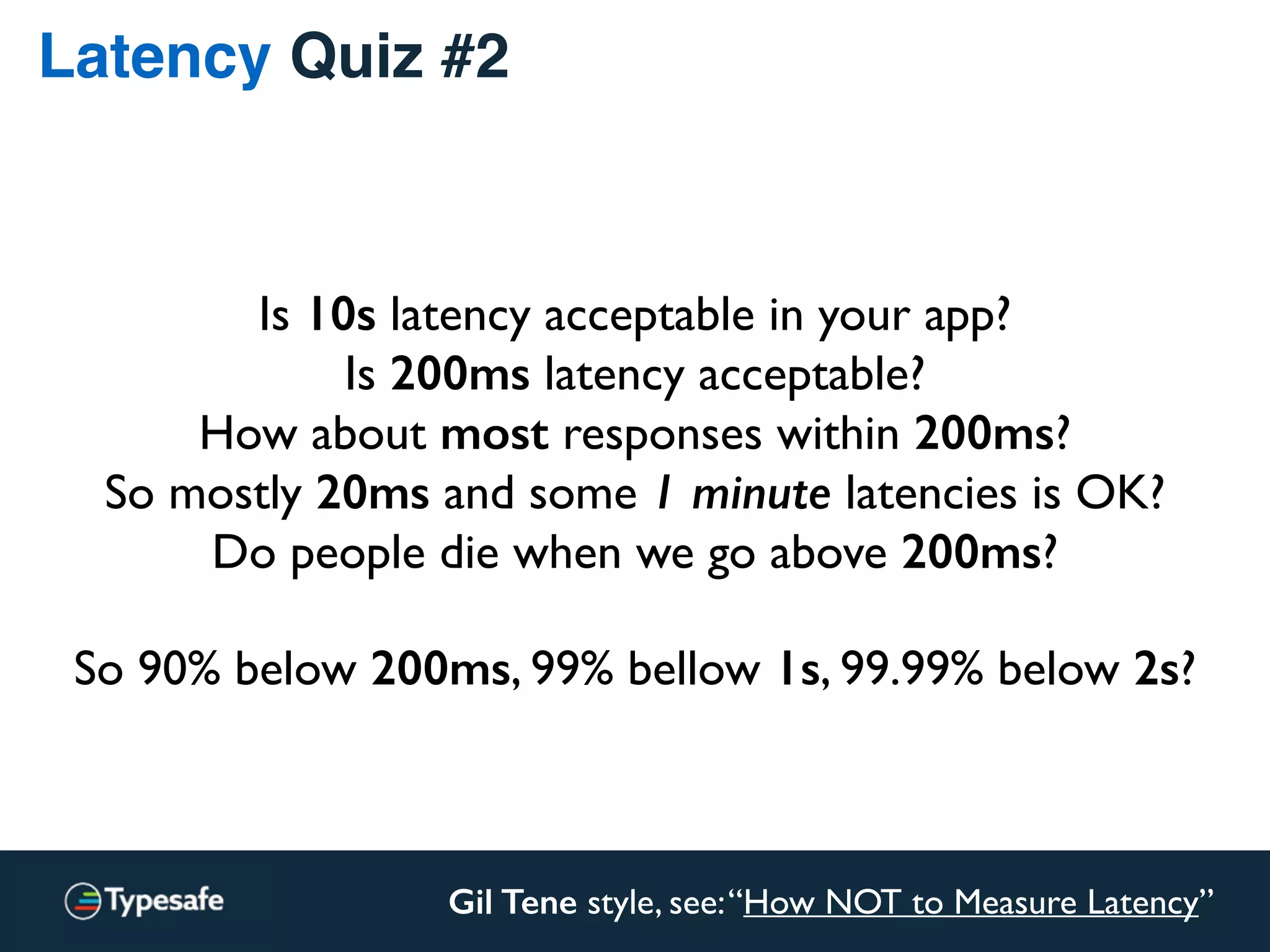 Latency Quiz #2
Gil Tene style, see:“How NOT to Measure Latency”
Is 10s latency acceptable in your app?
Is 200ms latency acceptable?
How about most responses within 200ms?
So mostly 20ms and some 1 minute latencies is OK?
Do people die when we go above 200ms?
So 90% below 200ms, 99% bellow 1s, 99.99% below 2s?
 