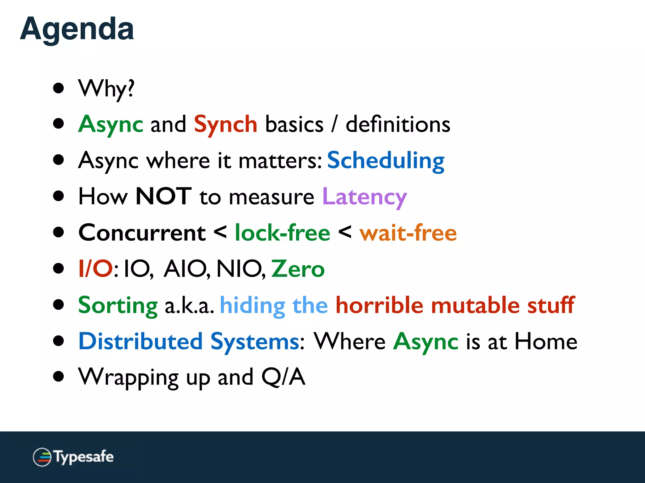Agenda
• Why?
• Async and Synch basics / deﬁnitions
• Async where it matters: Scheduling
• How NOT to measure Latency
• Concurrent < lock-free < wait-free
• I/O: IO, AIO, NIO, Zero
• Sorting a.k.a. hiding the horrible mutable stuff
• Distributed Systems: Where Async is at Home
• Wrapping up and Q/A
 