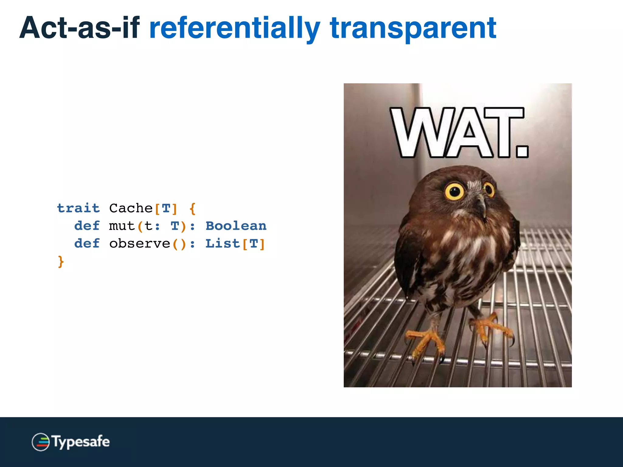 Act-as-if referentially transparent
trait Cache[T] {
def mut(t: T): Boolean
def observe(): List[T]
}
 