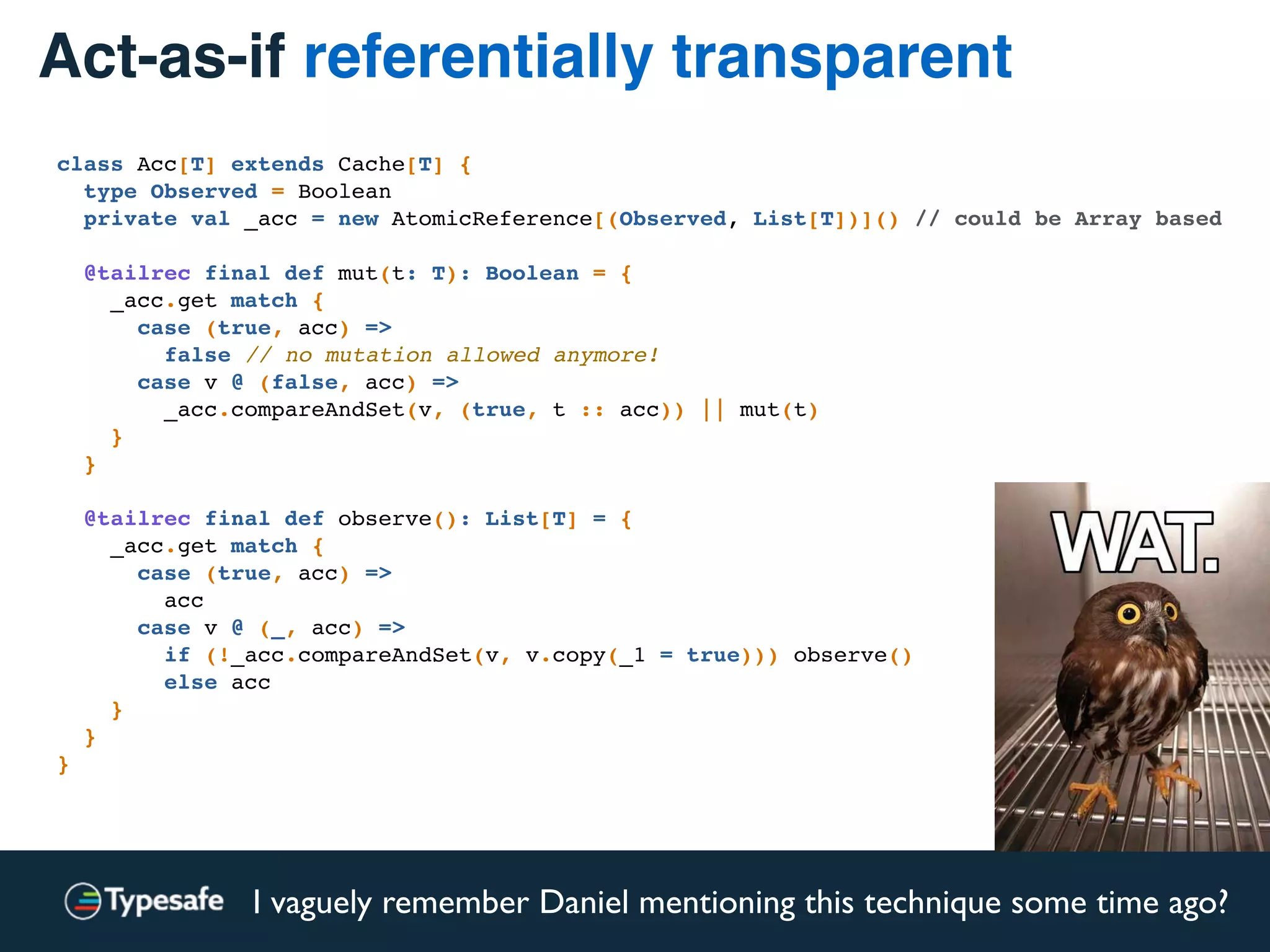 Act-as-if referentially transparent
class Acc[T] extends Cache[T] {
type Observed = Boolean
private val _acc = new AtomicReference[(Observed, List[T])]() // could be Array based
@tailrec final def mut(t: T): Boolean = {
_acc.get match {
case (true, acc) =>
false // no mutation allowed anymore!
case v @ (false, acc) =>
_acc.compareAndSet(v, (true, t :: acc)) || mut(t)
}
}
@tailrec final def observe(): List[T] = {
_acc.get match {
case (true, acc) =>
acc
case v @ (_, acc) =>
if (!_acc.compareAndSet(v, v.copy(_1 = true))) observe()
else acc
}
}
}
I vaguely remember Daniel mentioning this technique some time ago?
 