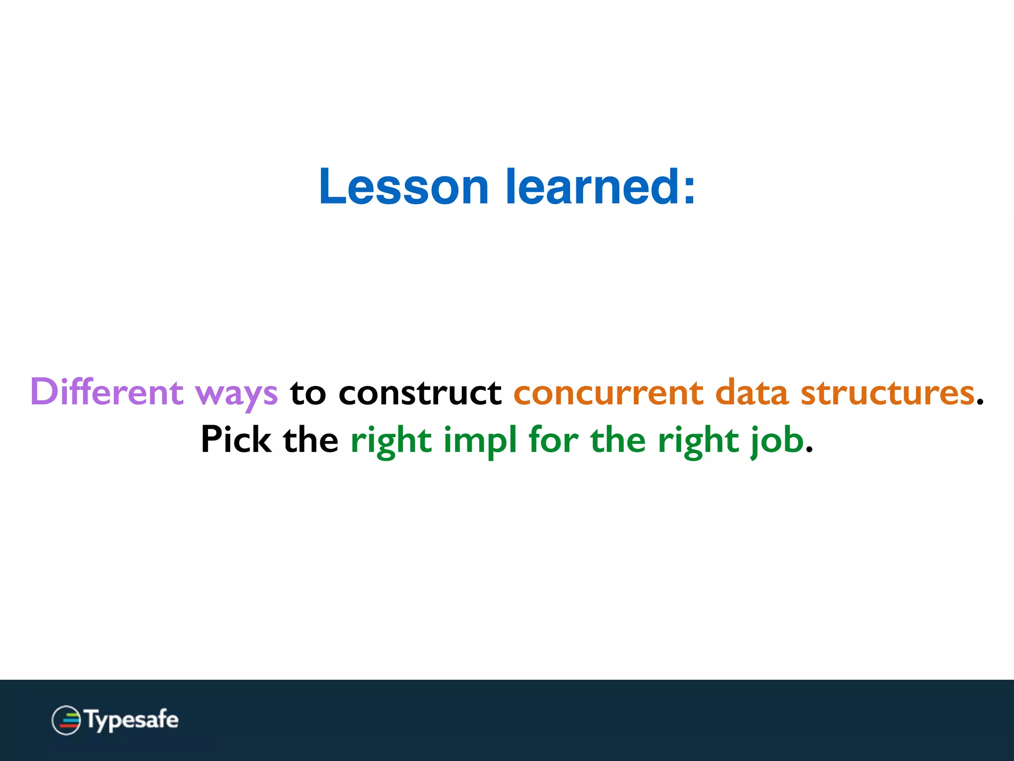 Lesson learned:
Different ways to construct concurrent data structures.
Pick the right impl for the right job.
 