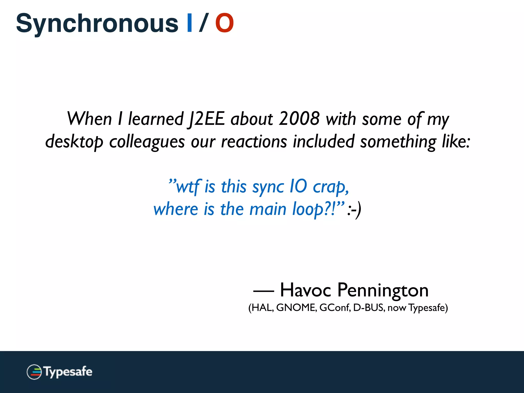 Synchronous I / O
— Havoc Pennington
(HAL, GNOME, GConf, D-BUS, now Typesafe)
When I learned J2EE about 2008 with some of my
desktop colleagues our reactions included something like: 
 
”wtf is this sync IO crap,  
where is the main loop?!” :-)
 