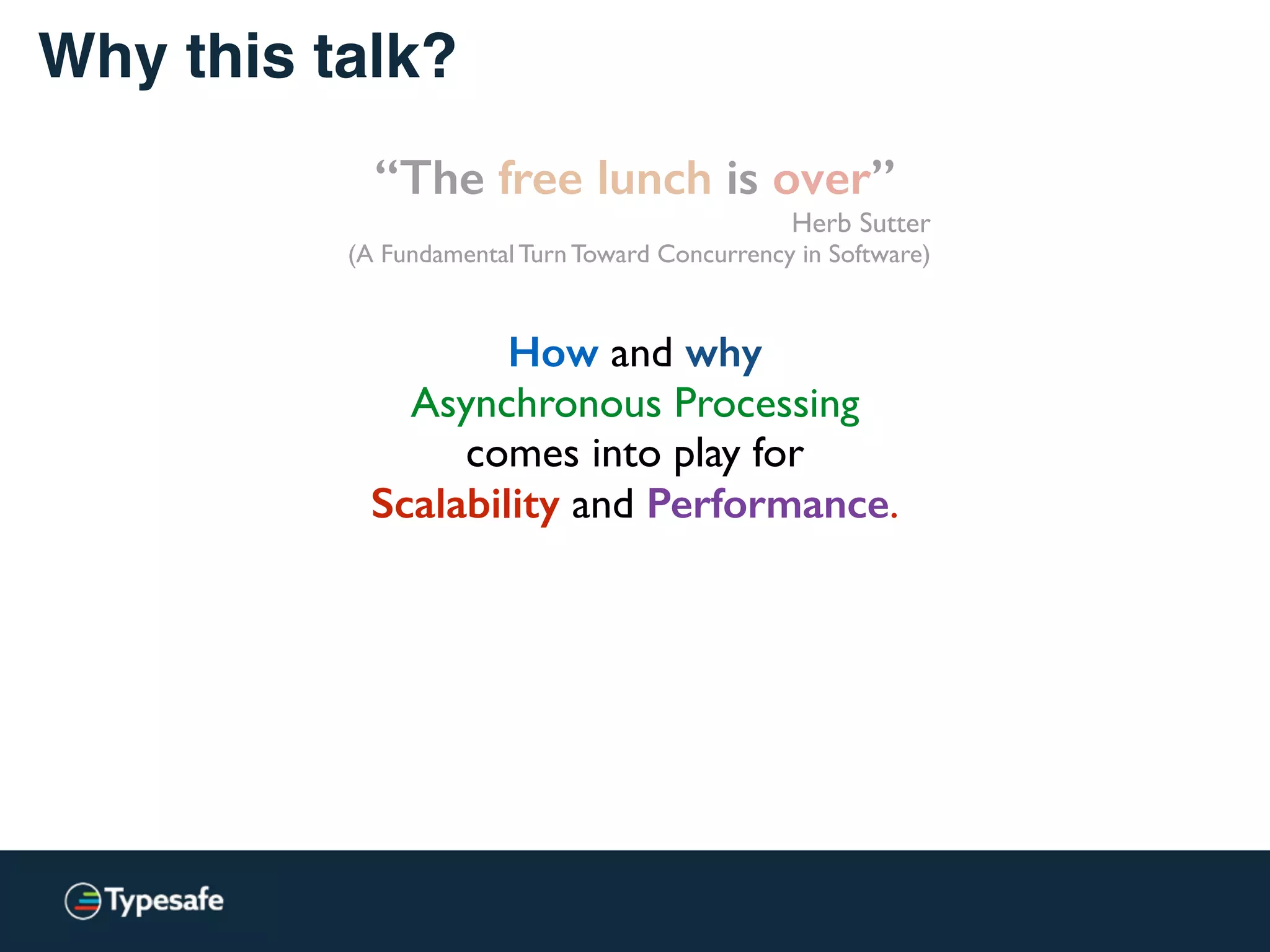 Why this talk?
“The free lunch is over”
Herb Sutter
(A Fundamental Turn Toward Concurrency in Software)
How and why
Asynchronous Processing
comes into play for
Scalability and Performance.
 