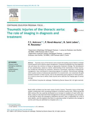 Diagnostic and Interventional Imaging (2015) 96, 693—706
CONTINUING EDUCATION PROGRAM: FOCUS. . .
Traumatic injuries of the thoracic aorta:
The role of imaging in diagnosis and
treatment
F.Z. Mokranea,∗
, P. Revel-Mouroza
, B. Saint Lebesb
,
H. Rousseaua
a
Department of Radiology, CHU Rangueil Toulouse, 1, avenue du Professeur-Jean-Poulhès,
TSA 50032, 31059 Toulouse cedex 9, France
b
Department of Vascular Surgery, CHU Rangueil Toulouse, 1, avenue du
Professeur-Jean-Poulhès, TSA 50032, 31059 Toulouse cedex 9, France
KEYWORDS
Thoracic aorta;
Emergency medicine;
Trauma;
Endoprosthesis;
Stent graft
Abstract Traumatic injury of the thoracic aorta remains the leading cause of death in multiple
trauma patients and it requires urgent management. Computed tomography has a key diagnostic
role and allows the clinician to choose an appropriate treatment strategy. The development
of new classiﬁcations, based on a better understanding of the mechanisms of these injuries,
has clariﬁed the indications for treatment. Advances in techniques, especially in endovascular
management, have contributed to improving prognosis for patients. Interventional radiology,
which usually consists of endovascular placement of a covered stent, now constitutes the gold
standard treatment in these injuries. Due to the potentially grave prognosis of these patients,
it is crucial to know how to detect these injuries and to describe the imaging signs of serious
damage.
© 2015 Éditions franc¸aises de radiologie. Published by Elsevier Masson SAS. All rights reserved.
Road trafﬁc accidents are the main cause of aortic trauma. Traumatic injury of the large
vessels is being seen with increasing incidence in tertiary trauma units. While during the
20th century this rise could be attributed to an increase in numbers of road trafﬁc acci-
dents, today it is the improved initial management on the part of emergency care networks,
at the head of which are emergency ambulance services, that is responsible for a fall in
early deaths, and this explains why there is a growing number of patients who manage to
survive until they are admitted to a hospital unit [1,2].
∗ Corresponding author.
E-mail address: mokrane fatimazohra@yahoo.fr (F.Z. Mokrane).
http://dx.doi.org/10.1016/j.diii.2015.06.005
2211-5684/© 2015 Éditions franc¸aises de radiologie. Published by Elsevier Masson SAS. All rights reserved.
 