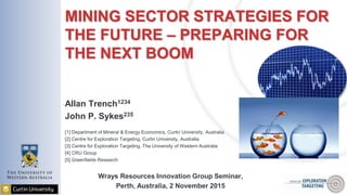 MINING SECTOR STRATEGIES FOR
THE FUTURE – PREPARING FOR
THE NEXT BOOM
Allan Trench1234
John P. Sykes235
[1] Department of Mineral & Energy Economics, Curtin University, Australia
[2] Centre for Exploration Targeting, Curtin University, Australia
[3] Centre for Exploration Targeting, The University of Western Australia
[4] CRU Group
[5] Greenfields Research
Wrays Resources Innovation Group Seminar,
Perth, Australia, 2 November 2015
 