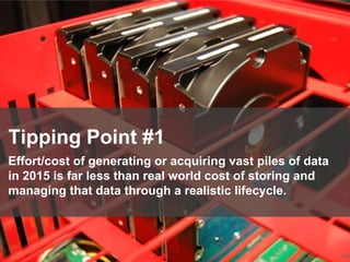 106
Tipping Point #1
Effort/cost of generating or acquiring vast piles of data
in 2015 is far less than real world cost of storing and
managing that data through a realistic lifecycle.
 