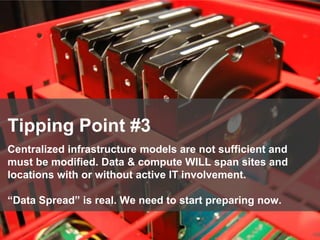 108
Tipping Point #3
Centralized infrastructure models are not sufficient and
must be modified. Data & compute WILL span sites and
locations with or without active IT involvement.
“Data Spread” is real. We need to start preparing now.
 