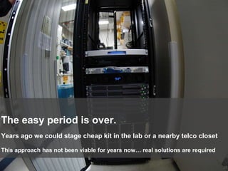 20
Years ago we could stage cheap kit in the lab or a nearby telco closet
The easy period is over.
This approach has not been viable for years now… real solutions are required
 
