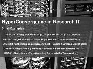 58
HyperConvergence in Research IT
“ISP Model” seeing use within large campus network upgrade projects
Small Examples
Ultra-converged Virtualization blocks packed with CPU/Disk/Flash/NICs
Avere kit front-ending on-prem NAS/Object + Google & Amazon Object Stores
DDN Disk Arrays running native applications via onboard hypervisors
iRODS + Object Store efforts (including Cleversafe/BioTeam work …)
 