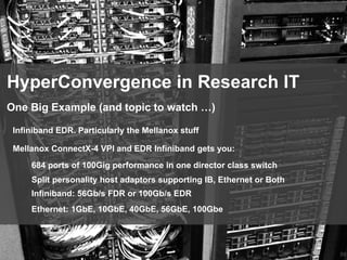 59
HyperConvergence in Research IT
Infiniband EDR. Particularly the Mellanox stuff
One Big Example (and topic to watch …)
Mellanox ConnectX-4 VPI and EDR Infiniband gets you:
684 ports of 100Gig performance in one director class switch
Split personality host adaptors supporting IB, Ethernet or Both
Infiniband: 56Gb/s FDR or 100Gb/s EDR
Ethernet: 1GbE, 10GbE, 40GbE, 56GbE, 100Gbe
 