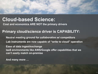 66
Cloud-based Science:
Cost and economics ARE NOT the primary drivers
Neutral meeting ground for collaboration w/ competitors
Primary cloud/science driver is CAPABILITY:
Lab instruments are now capable of “write to cloud” operation
Ease of data ingest/exchange
IaaS environments like AWS/Google offer capabilities that we
can’t easily match on-premise
And many more …
 