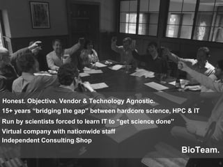 8
BioTeam.
Independent Consulting Shop
Run by scientists forced to learn IT to “get science done”
Virtual company with nationwide staff
15+ years “bridging the gap” between hardcore science, HPC & IT
Honest. Objective. Vendor & Technology Agnostic.
 