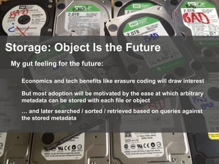 82
Storage: Object Is the Future
My gut feeling for the future:
Economics and tech benefits like erasure coding will draw interest
But most adoption will be motivated by the ease at which arbitrary
metadata can be stored with each file or object
… and later searched / sorted / retrieved based on queries against
the stored metadata
 