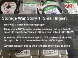 88
Storage War Story 1: Small Ingest
This was a VERY interesting project
There are MANY large/expensive systems that can handle
small file ingest. Don’t need BIG and can’t afford EXPENSIVE
Incredibly difficult to find small 5-10TB usable solution with
the right mix of hardware to handle small-file ingest
Winner: NexSan due to their FASTier smart SSD caching
 