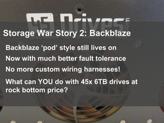 95
Storage War Story 2: Backblaze
Backblaze ‘pod’ style still lives on
Now with much better fault tolerance
No more custom wiring harnesses!
What can YOU do with 45x 6TB drives at
rock bottom price?
 