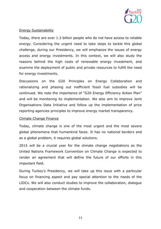 11
Energy Sustainability
Today, there are over 1.3 billion people who do not have access to reliable
energy. Considering the urgent need to take steps to tackle this global
challenge, during our Presidency, we will emphasize the issues of energy
access and energy investments. In this context, we will also study the
reasons behind the high costs of renewable energy investment, and
examine the deployment of public and private resources to fulfill the need
for energy investments.
Discussions on the G20 Principles on Energy Collaboration and
rationalizing and phasing out inefficient fossil fuel subsidies will be
continued. We note the importance of “G20 Energy Efficiency Action Plan”
and will be monitoring its implementation. We also aim to improve Joint
Organisations Data Initiative and follow up the implementation of price
reporting agencies principles to improve energy market transparency.
Climate Change Finance
Today, climate change is one of the most urgent and the most severe
global phenomena that humankind faces. It has no national borders and
as a global problem, it requires global solutions.
2015 will be a crucial year for the climate change negotiations as the
United Nations Framework Convention on Climate Change is expected to
render an agreement that will define the future of our efforts in this
important field.
During Turkey’s Presidency, we will take up this issue with a particular
focus on financing aspect and pay special attention to the needs of the
LIDCs. We will also conduct studies to improve the collaboration, dialogue
and cooperation between the climate funds.
 