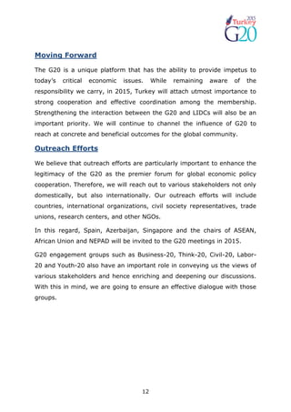 12
Moving Forward
The G20 is a unique platform that has the ability to provide impetus to
today’s critical economic issues. While remaining aware of the
responsibility we carry, in 2015, Turkey will attach utmost importance to
strong cooperation and effective coordination among the membership.
Strengthening the interaction between the G20 and LIDCs will also be an
important priority. We will continue to channel the influence of G20 to
reach at concrete and beneficial outcomes for the global community.
Outreach Efforts
We believe that outreach efforts are particularly important to enhance the
legitimacy of the G20 as the premier forum for global economic policy
cooperation. Therefore, we will reach out to various stakeholders not only
domestically, but also internationally. Our outreach efforts will include
countries, international organizations, civil society representatives, trade
unions, research centers, and other NGOs.
In this regard, Spain, Azerbaijan, Singapore and the chairs of ASEAN,
African Union and NEPAD will be invited to the G20 meetings in 2015.
G20 engagement groups such as Business-20, Think-20, Civil-20, Labor-
20 and Youth-20 also have an important role in conveying us the views of
various stakeholders and hence enriching and deepening our discussions.
With this in mind, we are going to ensure an effective dialogue with those
groups.
 