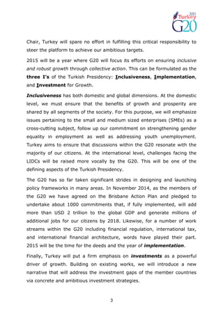 3
Chair, Turkey will spare no effort in fulfilling this critical responsibility to
steer the platform to achieve our ambitious targets.
2015 will be a year where G20 will focus its efforts on ensuring inclusive
and robust growth through collective action. This can be formulated as the
three I’s of the Turkish Presidency: Inclusiveness, Implementation,
and Investment for Growth.
Inclusiveness has both domestic and global dimensions. At the domestic
level, we must ensure that the benefits of growth and prosperity are
shared by all segments of the society. For this purpose, we will emphasize
issues pertaining to the small and medium sized enterprises (SMEs) as a
cross-cutting subject, follow up our commitment on strengthening gender
equality in employment as well as addressing youth unemployment.
Turkey aims to ensure that discussions within the G20 resonate with the
majority of our citizens. At the international level, challenges facing the
LIDCs will be raised more vocally by the G20. This will be one of the
defining aspects of the Turkish Presidency.
The G20 has so far taken significant strides in designing and launching
policy frameworks in many areas. In November 2014, as the members of
the G20 we have agreed on the Brisbane Action Plan and pledged to
undertake about 1000 commitments that, if fully implemented, will add
more than USD 2 trillion to the global GDP and generate millions of
additional jobs for our citizens by 2018. Likewise, for a number of work
streams within the G20 including financial regulation, international tax,
and international financial architecture, words have played their part.
2015 will be the time for the deeds and the year of implementation.
Finally, Turkey will put a firm emphasis on investments as a powerful
driver of growth. Building on existing works, we will introduce a new
narrative that will address the investment gaps of the member countries
via concrete and ambitious investment strategies.
 