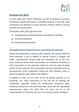 5
Priorities for 2015
In 2015 under the Turkish Presidency, we will be building on previous
Presidencies’ agenda and ensure a seamless continuity in the G20, while
introducing new elements to ensure decisive collective action to provide
inclusive and robust growth.
Three pillars of the 2015 agenda will be:
(i) Strengthening the Global Recovery and Lifting the Potential
(ii) Enhancing Resilience
(iii) Buttressing Sustainability
Strengthening the Global Recovery and Lifting the Potential
Despite the extraordinary measures taken globally, the recovery after the
Great Recession is not as healthy as desired. Growth is sluggish and
fragile, unemployment remains high and inequalities are on the rise.
Lower confidence levels hinder consumption and investment. Therefore, in
2015, discussions on the necessary policies to raise the pace of global
growth will be continued. These discussions will have a particular focus on
macroeconomic policy cooperation among the G20 countries, which is
clearly the greatest value-added of the Platform.
In addition to that, we will strive to lift the growth potential of our
economies. Our major instruments to this end will be boosting the
investments, especially closing the infrastructure investment gaps,
increasing employment and promoting trade, along with the appropriate
macroeconomic policy mix. With that, the focus will be on the
implementation of the policies set out in our ambitious growth strategies.
 