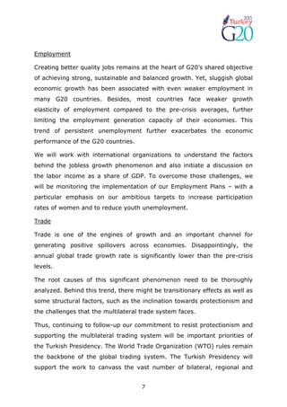 7
Employment
Creating better quality jobs remains at the heart of G20’s shared objective
of achieving strong, sustainable and balanced growth. Yet, sluggish global
economic growth has been associated with even weaker employment in
many G20 countries. Besides, most countries face weaker growth
elasticity of employment compared to the pre-crisis averages, further
limiting the employment generation capacity of their economies. This
trend of persistent unemployment further exacerbates the economic
performance of the G20 countries.
We will work with international organizations to understand the factors
behind the jobless growth phenomenon and also initiate a discussion on
the labor income as a share of GDP. To overcome those challenges, we
will be monitoring the implementation of our Employment Plans – with a
particular emphasis on our ambitious targets to increase participation
rates of women and to reduce youth unemployment.
Trade
Trade is one of the engines of growth and an important channel for
generating positive spillovers across economies. Disappointingly, the
annual global trade growth rate is significantly lower than the pre-crisis
levels.
The root causes of this significant phenomenon need to be thoroughly
analyzed. Behind this trend, there might be transitionary effects as well as
some structural factors, such as the inclination towards protectionism and
the challenges that the multilateral trade system faces.
Thus, continuing to follow-up our commitment to resist protectionism and
supporting the multilateral trading system will be important priorities of
the Turkish Presidency. The World Trade Organization (WTO) rules remain
the backbone of the global trading system. The Turkish Presidency will
support the work to canvass the vast number of bilateral, regional and
 
