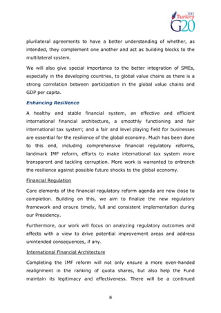 8
plurilateral agreements to have a better understanding of whether, as
intended, they complement one another and act as building blocks to the
multilateral system.
We will also give special importance to the better integration of SMEs,
especially in the developing countries, to global value chains as there is a
strong correlation between participation in the global value chains and
GDP per capita.
Enhancing Resilience
A healthy and stable financial system, an effective and efficient
international financial architecture, a smoothly functioning and fair
international tax system; and a fair and level playing field for businesses
are essential for the resilience of the global economy. Much has been done
to this end, including comprehensive financial regulatory reforms,
landmark IMF reform, efforts to make international tax system more
transparent and tackling corruption. More work is warranted to entrench
the resilience against possible future shocks to the global economy.
Financial Regulation
Core elements of the financial regulatory reform agenda are now close to
completion. Building on this, we aim to finalize the new regulatory
framework and ensure timely, full and consistent implementation during
our Presidency.
Furthermore, our work will focus on analyzing regulatory outcomes and
effects with a view to drive potential improvement areas and address
unintended consequences, if any.
International Financial Architecture
Completing the IMF reform will not only ensure a more even-handed
realignment in the ranking of quota shares, but also help the Fund
maintain its legitimacy and effectiveness. There will be a continued
 