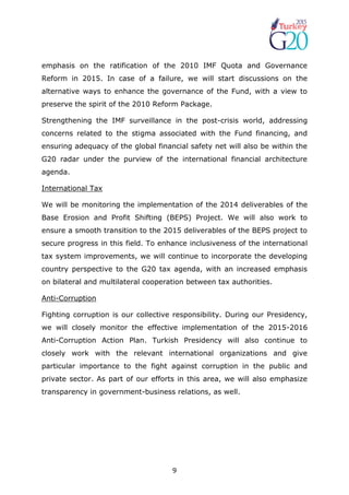 9
emphasis on the ratification of the 2010 IMF Quota and Governance
Reform in 2015. In case of a failure, we will start discussions on the
alternative ways to enhance the governance of the Fund, with a view to
preserve the spirit of the 2010 Reform Package.
Strengthening the IMF surveillance in the post-crisis world, addressing
concerns related to the stigma associated with the Fund financing, and
ensuring adequacy of the global financial safety net will also be within the
G20 radar under the purview of the international financial architecture
agenda.
International Tax
We will be monitoring the implementation of the 2014 deliverables of the
Base Erosion and Profit Shifting (BEPS) Project. We will also work to
ensure a smooth transition to the 2015 deliverables of the BEPS project to
secure progress in this field. To enhance inclusiveness of the international
tax system improvements, we will continue to incorporate the developing
country perspective to the G20 tax agenda, with an increased emphasis
on bilateral and multilateral cooperation between tax authorities.
Anti-Corruption
Fighting corruption is our collective responsibility. During our Presidency,
we will closely monitor the effective implementation of the 2015-2016
Anti-Corruption Action Plan. Turkish Presidency will also continue to
closely work with the relevant international organizations and give
particular importance to the fight against corruption in the public and
private sector. As part of our efforts in this area, we will also emphasize
transparency in government-business relations, as well.
 