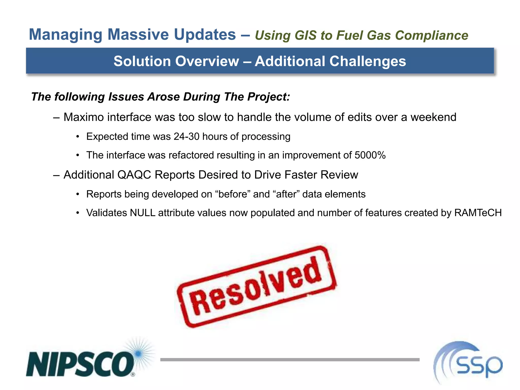 Solution Overview – Additional Challenges
The following Issues Arose During The Project:
– Maximo interface was too slow to handle the volume of edits over a weekend
• Expected time was 24-30 hours of processing
• The interface was refactored resulting in an improvement of 5000%
– Additional QAQC Reports Desired to Drive Faster Review
• Reports being developed on “before” and “after” data elements
• Validates NULL attribute values now populated and number of features created by RAMTeCH
Managing Massive Updates – Using GIS to Fuel Gas Compliance
 
