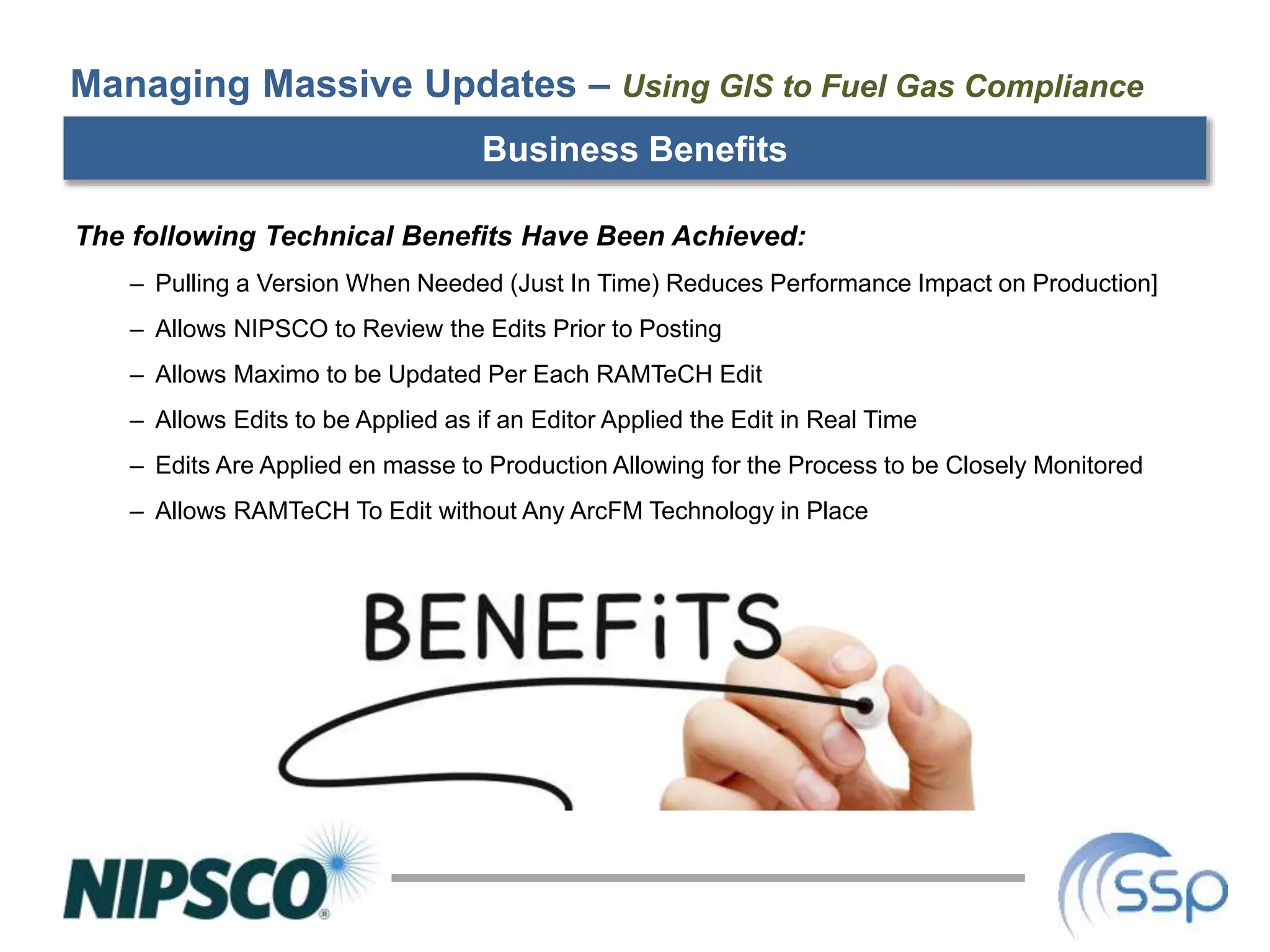 Business Benefits
The following Technical Benefits Have Been Achieved:
– Pulling a Version When Needed (Just In Time) Reduces Performance Impact on Production]
– Allows NIPSCO to Review the Edits Prior to Posting
– Allows Maximo to be Updated Per Each RAMTeCH Edit
– Allows Edits to be Applied as if an Editor Applied the Edit in Real Time
– Edits Are Applied en masse to Production Allowing for the Process to be Closely Monitored
– Allows RAMTeCH To Edit without Any ArcFM Technology in Place
Managing Massive Updates – Using GIS to Fuel Gas Compliance
 