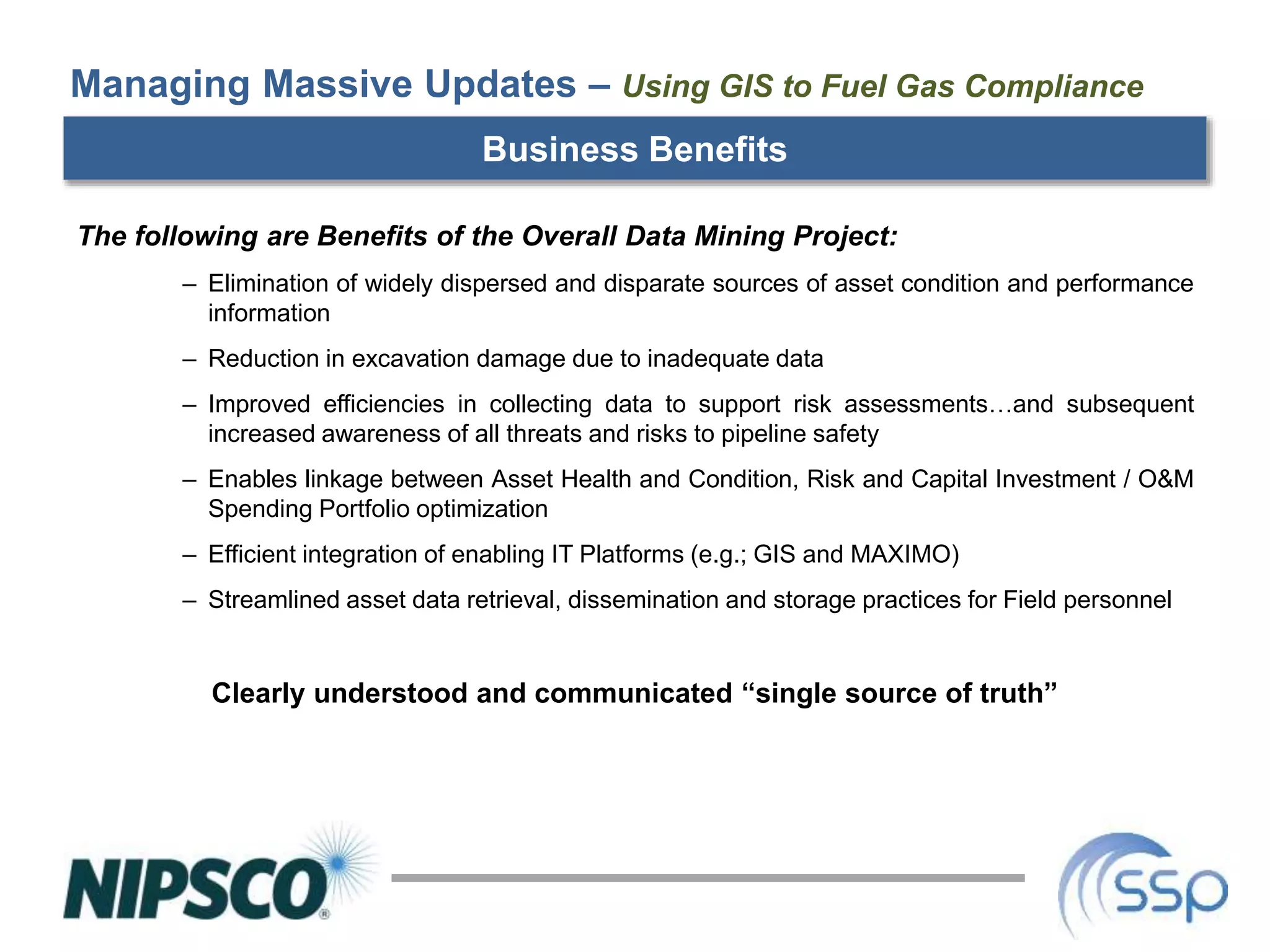 Business Benefits
The following are Benefits of the Overall Data Mining Project:
– Elimination of widely dispersed and disparate sources of asset condition and performance
information
– Reduction in excavation damage due to inadequate data
– Improved efficiencies in collecting data to support risk assessments…and subsequent
increased awareness of all threats and risks to pipeline safety
– Enables linkage between Asset Health and Condition, Risk and Capital Investment / O&M
Spending Portfolio optimization
– Efficient integration of enabling IT Platforms (e.g.; GIS and MAXIMO)
– Streamlined asset data retrieval, dissemination and storage practices for Field personnel
Clearly understood and communicated “single source of truth”
Managing Massive Updates – Using GIS to Fuel Gas Compliance
 
