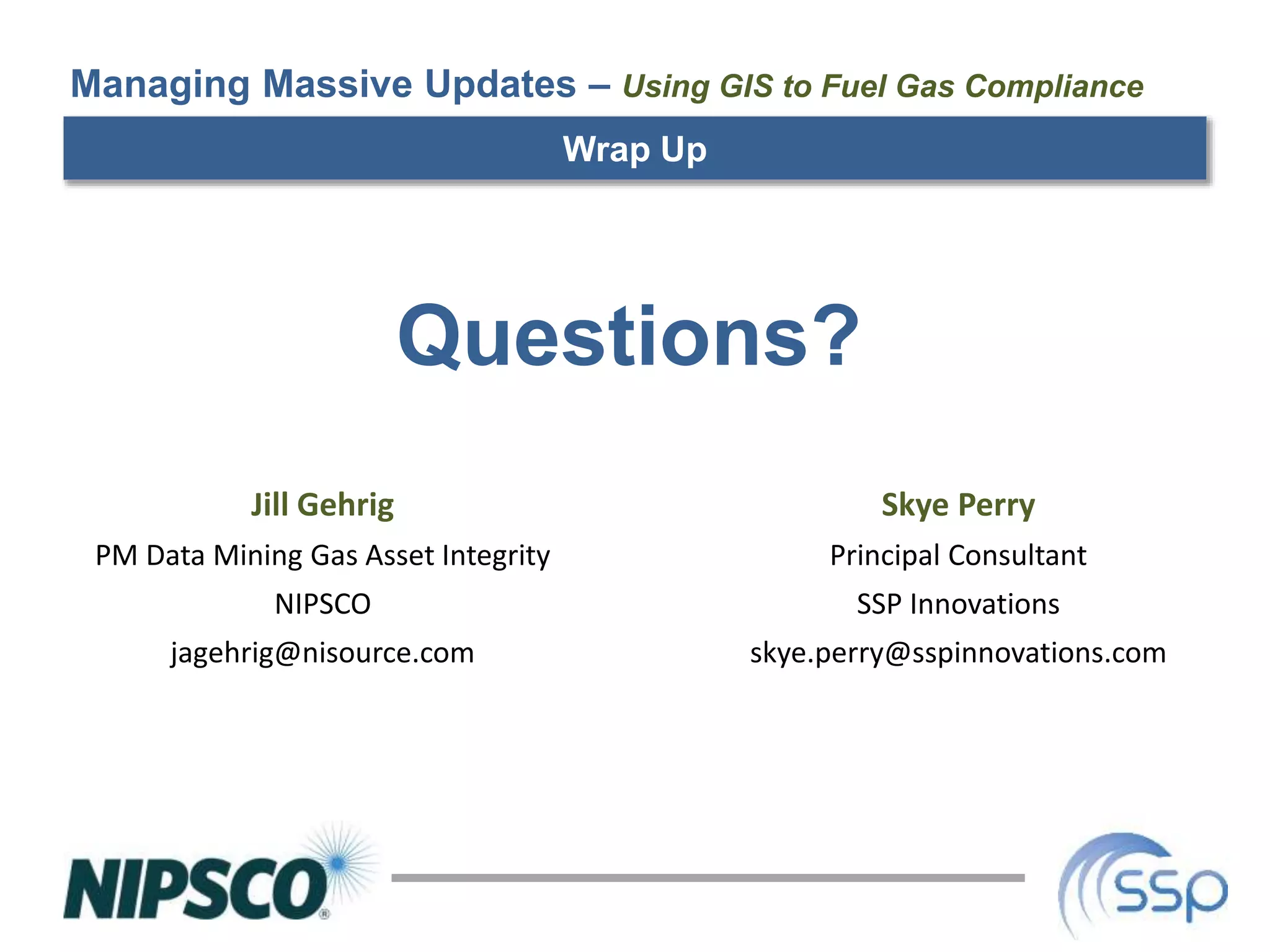 Wrap Up
Managing Massive Updates – Using GIS to Fuel Gas Compliance
Skye Perry
Principal Consultant
SSP Innovations
skye.perry@sspinnovations.com
Jill Gehrig
PM Data Mining Gas Asset Integrity
NIPSCO
jagehrig@nisource.com
Questions?
 